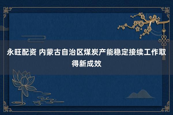 永旺配资 内蒙古自治区煤炭产能稳定接续工作取得新成效
