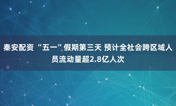 秦安配资 “五一”假期第三天 预计全社会跨区域人员流动量超2.8亿人次