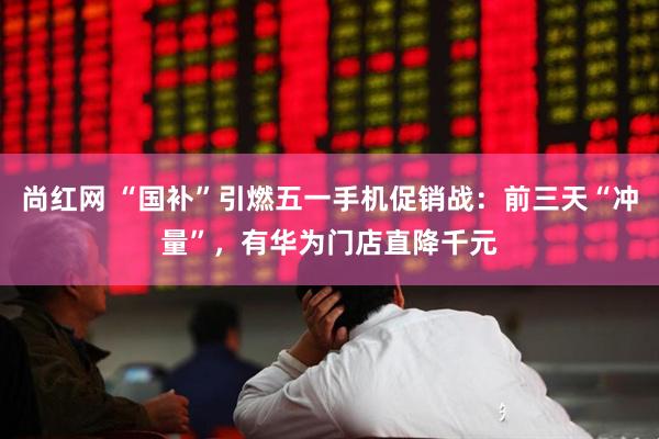 尚红网 “国补”引燃五一手机促销战：前三天“冲量”，有华为门店直降千元