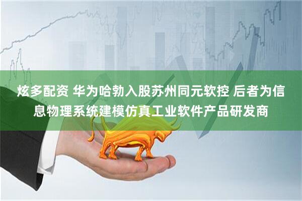炫多配资 华为哈勃入股苏州同元软控 后者为信息物理系统建模仿真工业软件产品研发商