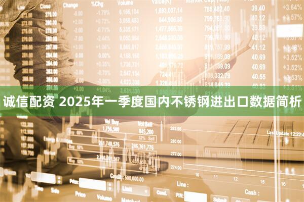 诚信配资 2025年一季度国内不锈钢进出口数据简析