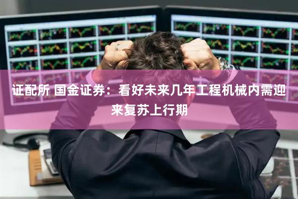 证配所 国金证券：看好未来几年工程机械内需迎来复苏上行期
