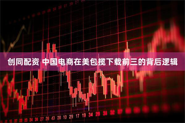 创同配资 中国电商在美包揽下载前三的背后逻辑