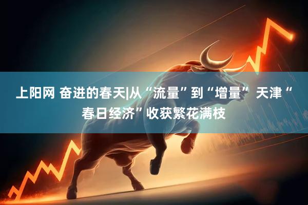 上阳网 奋进的春天|从“流量”到“增量” 天津“春日经济”收获繁花满枝