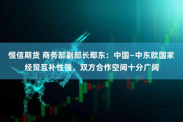 恒信期货 商务部副部长鄢东：中国—中东欧国家经贸互补性强，双方合作空间十分广阔