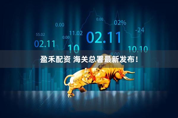盈禾配资 海关总署最新发布！