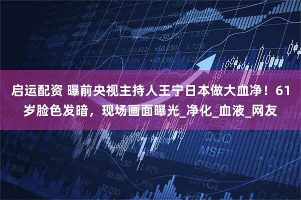 启运配资 曝前央视主持人王宁日本做大血净！61岁脸色发暗，现场画面曝光_净化_血液_网友