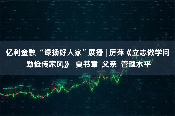 亿利金融 “绿扬好人家”展播 | 厉萍《立志做学问 勤俭传家风》_夏书章_父亲_管理水平