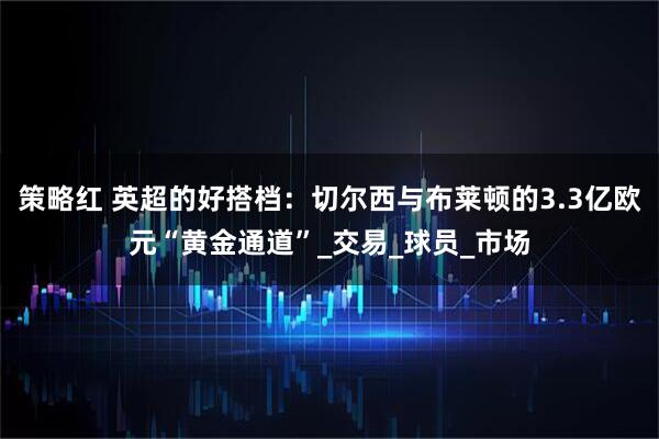 策略红 英超的好搭档：切尔西与布莱顿的3.3亿欧元“黄金通道”_交易_球员_市场