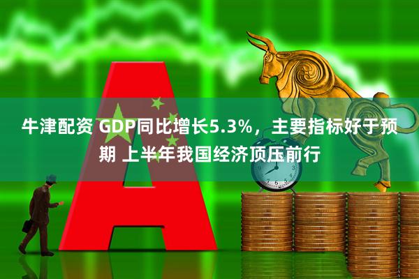 牛津配资 GDP同比增长5.3%，主要指标好于预期 上半年我国经济顶压前行