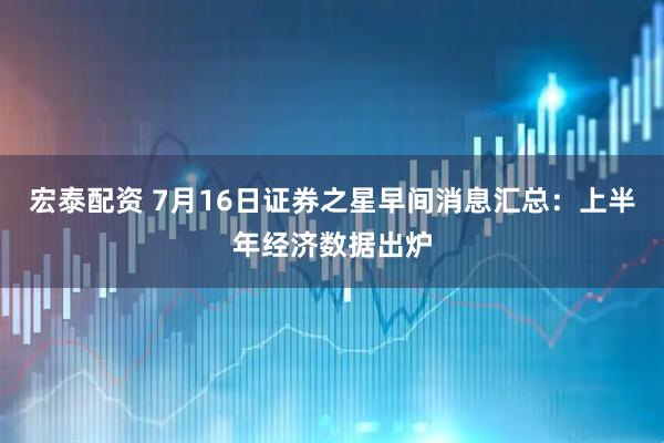 宏泰配资 7月16日证券之星早间消息汇总：上半年经济数据出炉