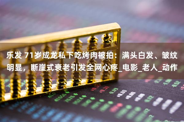 乐发 71岁成龙私下吃烤肉被拍：满头白发、皱纹明显，断崖式衰老引发全网心疼_电影_老人_动作