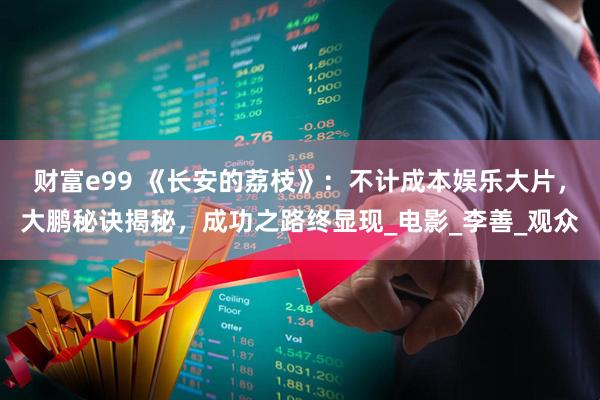 财富e99 《长安的荔枝》：不计成本娱乐大片，大鹏秘诀揭秘，成功之路终显现_电影_李善_观众