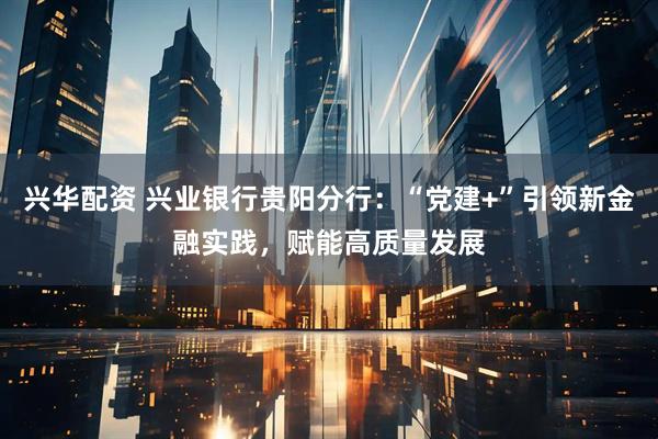 兴华配资 兴业银行贵阳分行：“党建+”引领新金融实践，赋能高质量发展