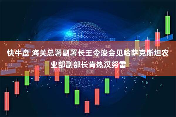 快牛盘 海关总署副署长王令浚会见哈萨克斯坦农业部副部长肯热汉努雷