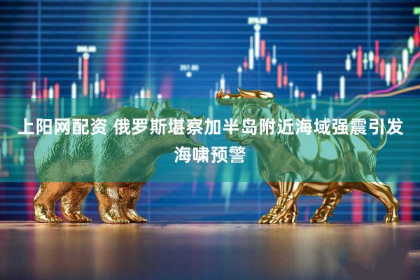 上阳网配资 俄罗斯堪察加半岛附近海域强震引发海啸预警