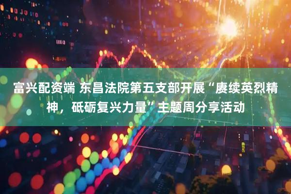 富兴配资端 东昌法院第五支部开展“赓续英烈精神，砥砺复兴力量”主题周分享活动