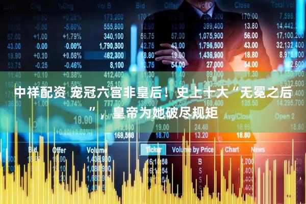 中祥配资 宠冠六宫非皇后！史上十大“无冕之后”，皇帝为她破尽规矩