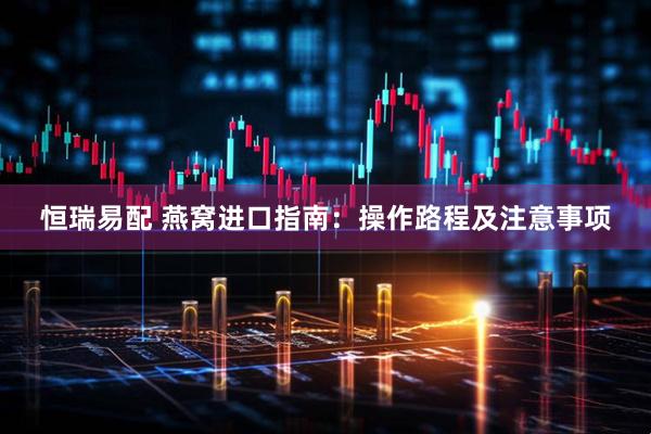 恒瑞易配 燕窝进口指南：操作路程及注意事项