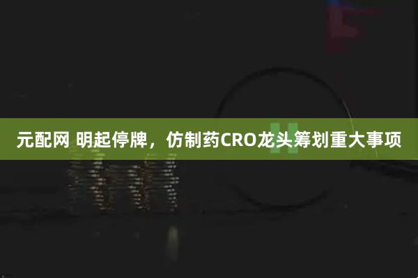 元配网 明起停牌，仿制药CRO龙头筹划重大事项